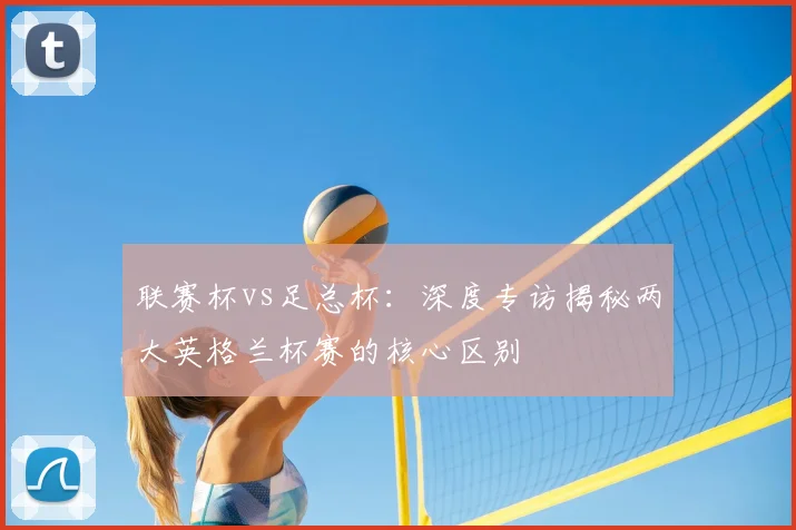 联赛杯vs足总杯：深度专访揭秘两大英格兰杯赛的核心区别
