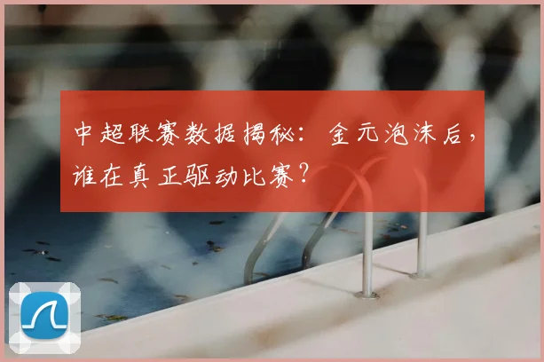 中超联赛数据揭秘：金元泡沫后，谁在真正驱动比赛？
